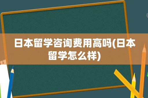 日本留学咨询费用高吗(日本留学怎么样)