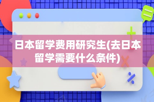 日本留学费用研究生(去日本留学需要什么条件)