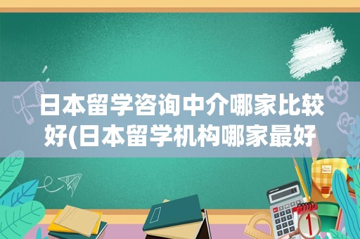 日本留学咨询中介哪家比较好(日本留学机构哪家最好)