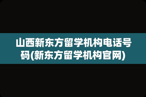 山西新东方留学机构电话号码(新东方留学机构官网)
