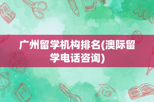 广州留学机构排名(澳际留学电话咨询)