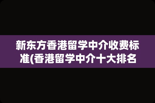 新东方香港留学中介收费标准(香港留学中介十大排名)