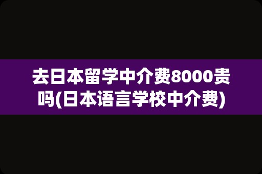 去日本留学中介费8000贵吗(日本语言学校中介费)