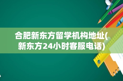 合肥新东方留学机构地址(新东方24小时客服电话)