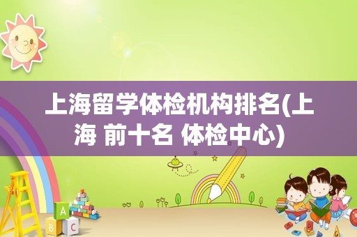 上海留学体检机构排名(上海 前十名 体检中心)