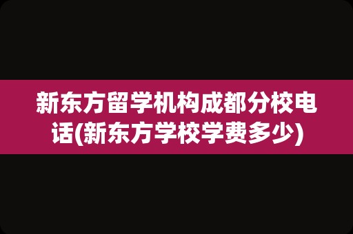 新东方留学机构成都分校电话(新东方学校学费多少)