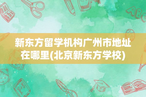 新东方留学机构广州市地址在哪里(北京新东方学校)