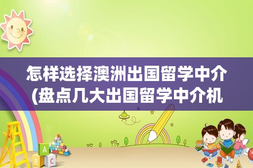 怎样选择澳洲出国留学中介(盘点几大出国留学中介机构)