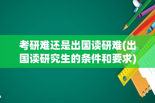 考研难还是出国读研难(出国读研究生的条件和要求)