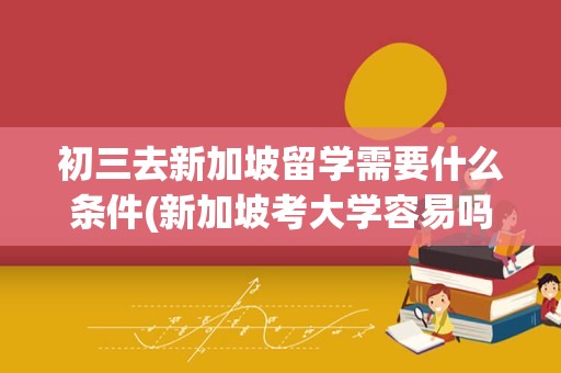 初三去新加坡留学需要什么条件(新加坡考大学容易吗)