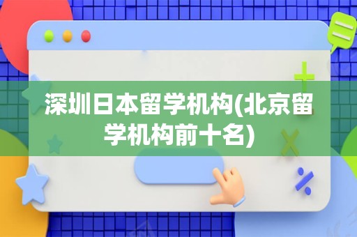 深圳日本留学机构(北京留学机构前十名)