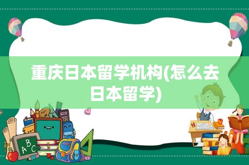 重庆日本留学机构(怎么去日本留学)