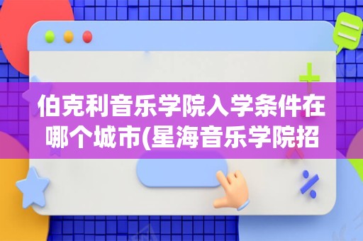 伯克利音乐学院入学条件在哪个城市(星海音乐学院招生简章)