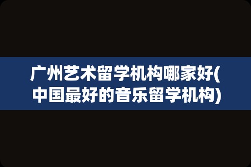 广州艺术留学机构哪家好(中国最好的音乐留学机构)