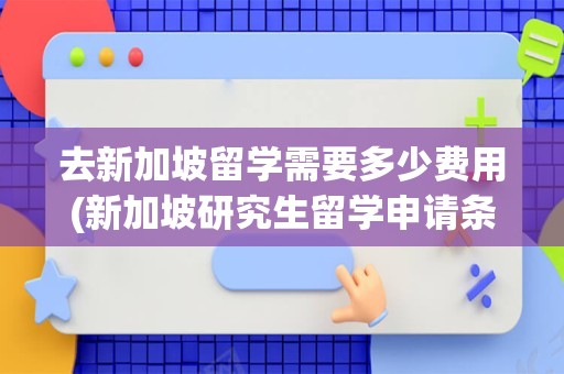 去新加坡留学需要多少费用(新加坡研究生留学申请条件和费用)