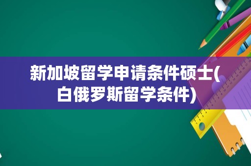 新加坡留学申请条件硕士(白俄罗斯留学条件)