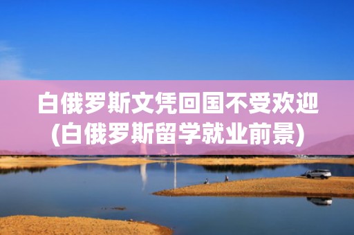 白俄罗斯文凭回国不受欢迎(白俄罗斯留学就业前景)