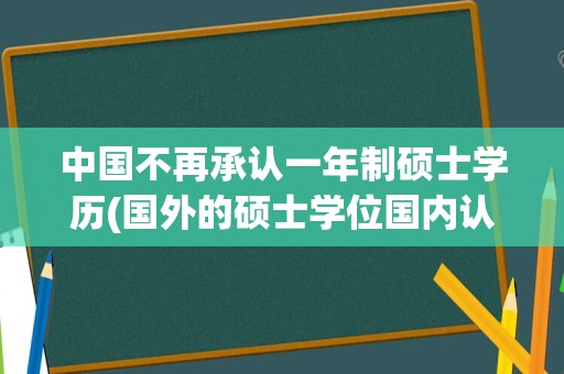 中国不再承认一年制硕士学历(国外的硕士学位国内认可吗)