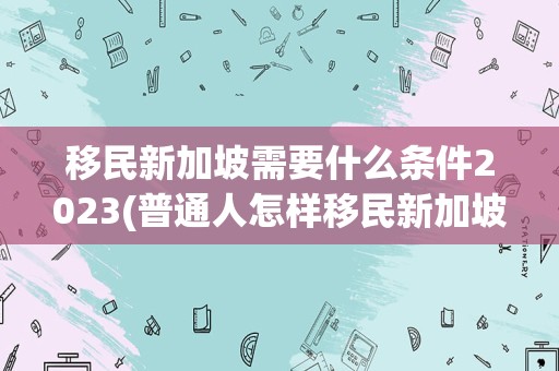 移民新加坡需要什么条件2023(普通人怎样移民新加坡)