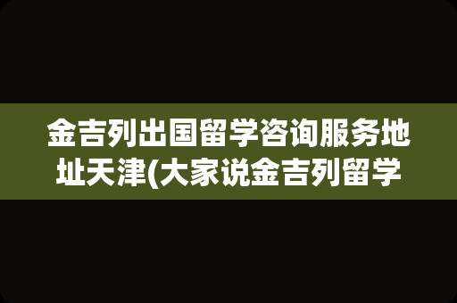 金吉列出国留学咨询服务地址天津(大家说金吉列留学怎么样)