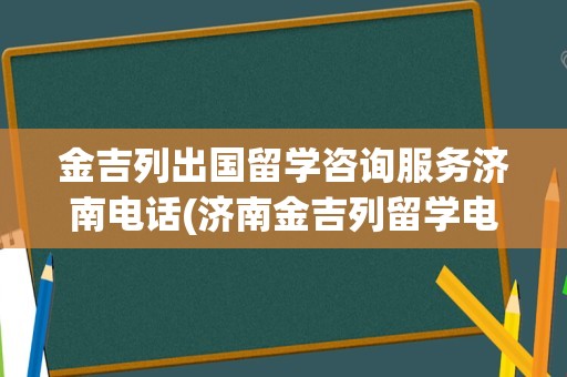 金吉列出国留学咨询服务济南电话(济南金吉列留学电话)