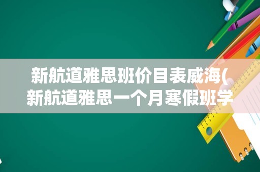 新航道雅思班价目表威海(新航道雅思一个月寒假班学费)