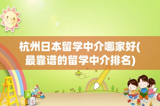 杭州日本留学中介哪家好(最靠谱的留学中介排名)