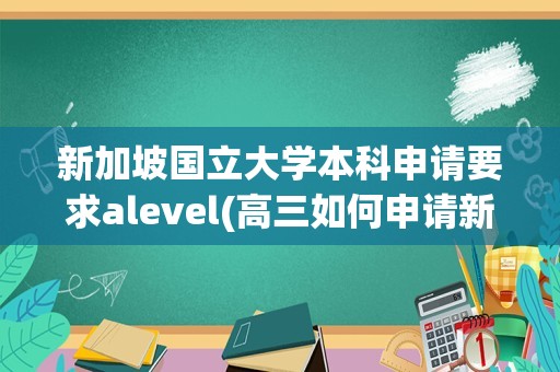 新加坡国立大学本科申请要求alevel(高三如何申请新加坡大学)