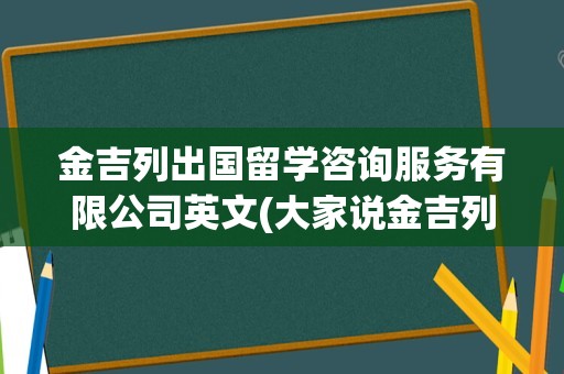 金吉列出国留学咨询服务有限公司英文(大家说金吉列留学怎么样)