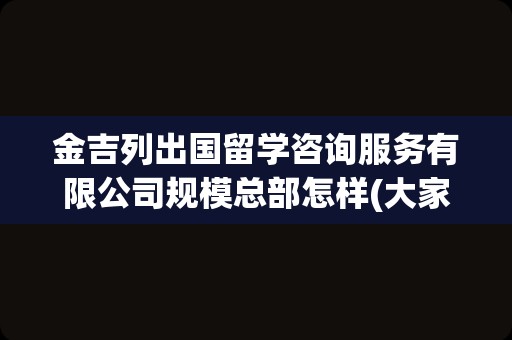 金吉列出国留学咨询服务有限公司规模总部怎样(大家说金吉列留学怎么样)