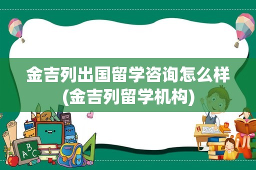 金吉列出国留学咨询怎么样(金吉列留学机构)