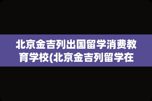 北京金吉列出国留学消费教育学校(北京金吉列留学在线咨询电话)