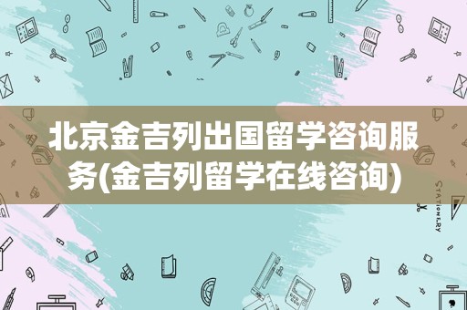 北京金吉列出国留学咨询服务(金吉列留学在线咨询)