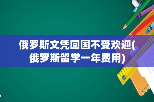 俄罗斯文凭回国不受欢迎(俄罗斯留学一年费用)