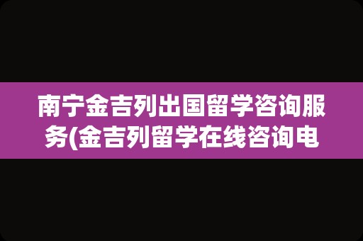 南宁金吉列出国留学咨询服务(金吉列留学在线咨询电话)
