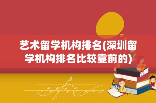 艺术留学机构排名(深圳留学机构排名比较靠前的)
