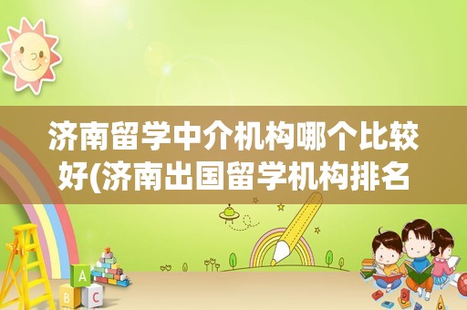 济南留学中介机构哪个比较好(济南出国留学机构排名)