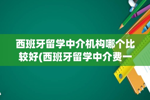 西班牙留学中介机构哪个比较好(西班牙留学中介费一般收多少)