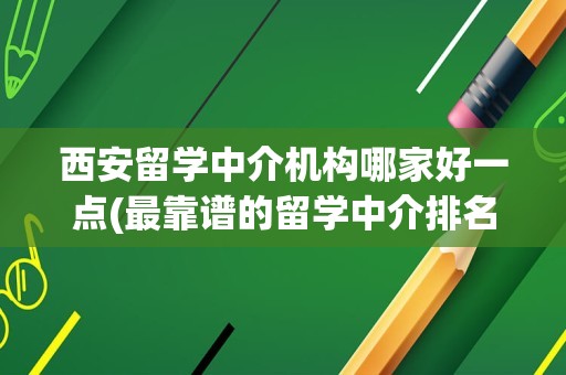 西安留学中介机构哪家好一点(最靠谱的留学中介排名)