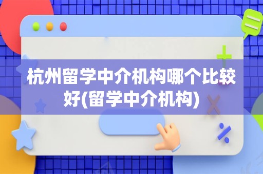 杭州留学中介机构哪个比较好(留学中介机构)