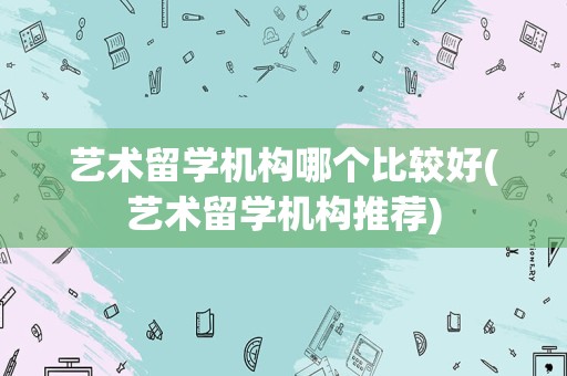 艺术留学机构哪个比较好(艺术留学机构推荐)