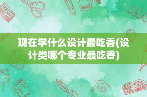 现在学什么设计最吃香(设计类哪个专业最吃香)