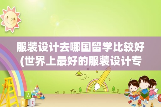 服装设计去哪国留学比较好(世界上最好的服装设计专业的大学)