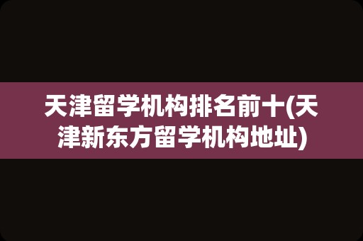 天津留学机构排名前十(天津新东方留学机构地址)
