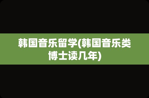 韩国音乐留学(韩国音乐类博士读几年)