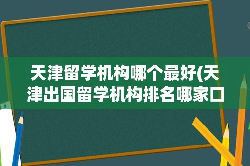 天津留学机构哪个最好(天津出国留学机构排名哪家口碑)