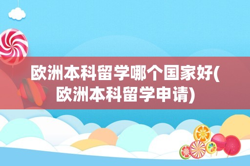 欧洲本科留学哪个国家好(欧洲本科留学申请)