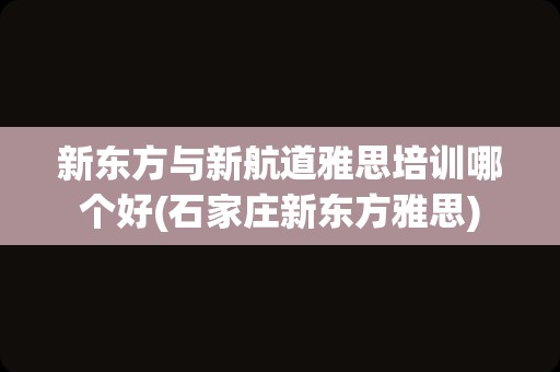 新东方与新航道雅思培训哪个好(石家庄新东方雅思)