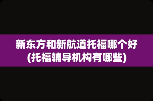 新东方和新航道托福哪个好(托福辅导机构有哪些)
