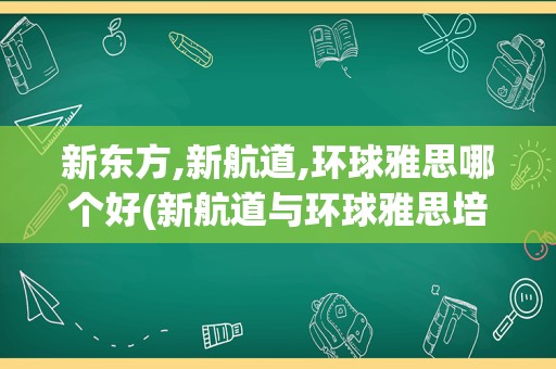 新东方,新航道,环球雅思哪个好(新航道与环球雅思培训比较)